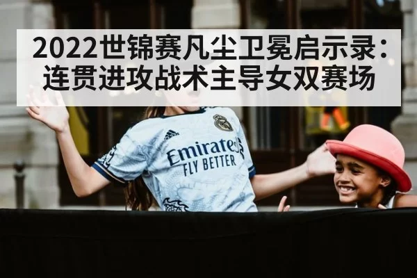 2022世锦赛凡尘卫冕启示录：连贯进攻战术主导女双赛场