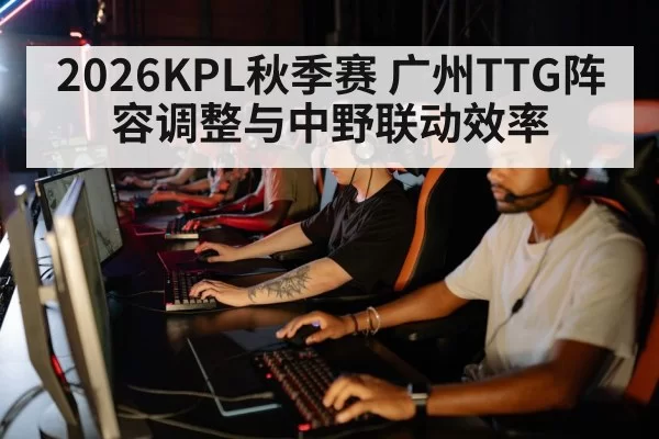 2026KPL秋季赛 广州TTG阵容调整与中野联动效率